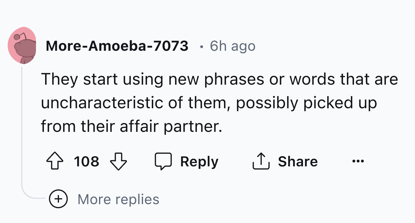 number - MoreAmoeba7073 . 6h ago They start using new phrases or words that are uncharacteristic of them, possibly picked up from their affair partner. 108 More replies